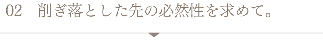 削ぎ落とした先の必然性を求めて。