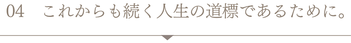 これからも続く人生の道標であるために。